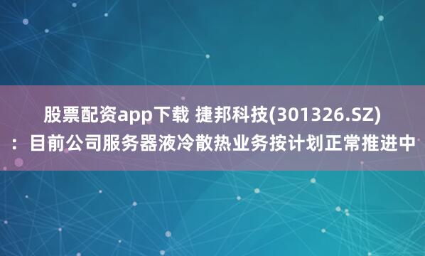 股票配资app下载 捷邦科技(301326.SZ)：目前公司服务器液冷散热业务按计划正常推进中