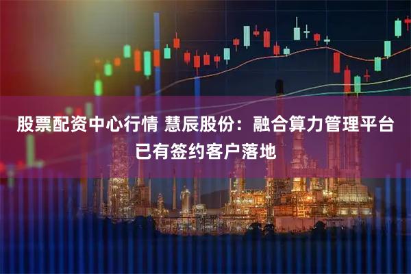 股票配资中心行情 慧辰股份：融合算力管理平台已有签约客户落地