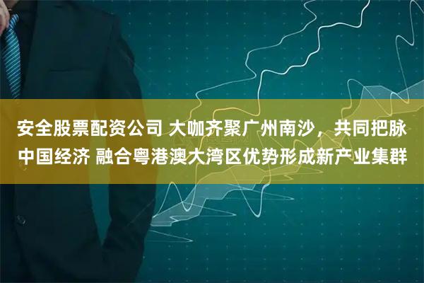 安全股票配资公司 大咖齐聚广州南沙，共同把脉中国经济 融合粤港澳大湾区优势形成新产业集群