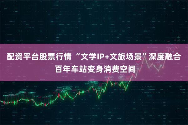 配资平台股票行情 “文学IP+文旅场景”深度融合 百年车站变身消费空间