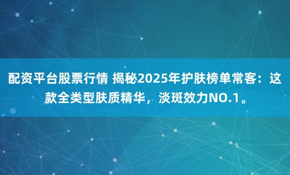 配资平台股票行情 揭秘2025年护肤榜单常客：这款全类型肤质精华，淡斑效力NO.1。
