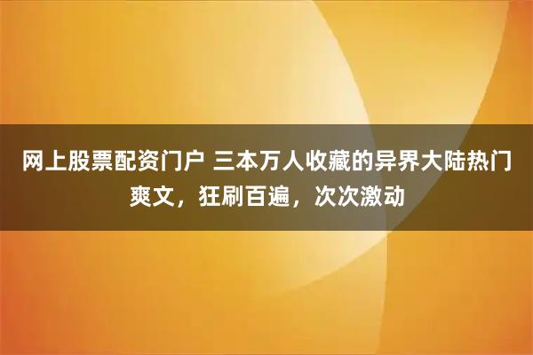 网上股票配资门户 三本万人收藏的异界大陆热门爽文，狂刷百遍，次次激动