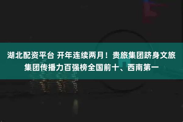 湖北配资平台 开年连续两月！贵旅集团跻身文旅集团传播力百强榜全国前十、西南第一