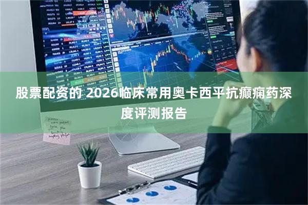 股票配资的 2026临床常用奥卡西平抗癫痫药深度评测报告