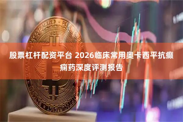 股票杠杆配资平台 2026临床常用奥卡西平抗癫痫药深度评测报告