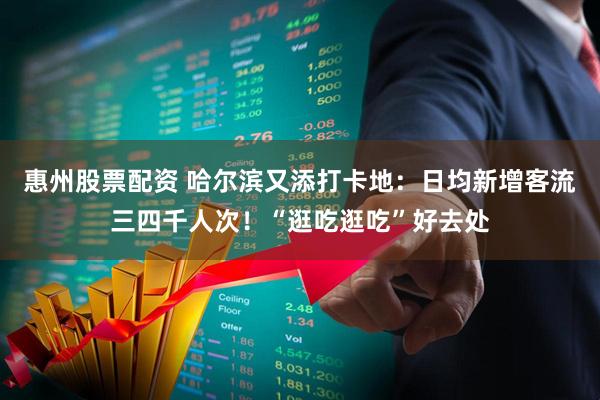 惠州股票配资 哈尔滨又添打卡地：日均新增客流三四千人次！“逛吃逛吃”好去处