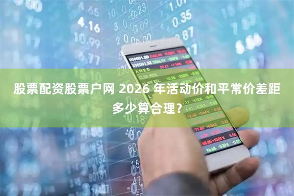 股票配资股票户网 2026 年活动价和平常价差距多少算合理？
