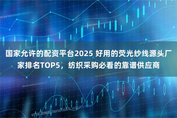 国家允许的配资平台2025 好用的荧光纱线源头厂家排名TOP5，纺织采购必看的靠谱供应商