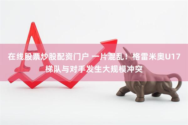 在线股票炒股配资门户 一片混乱！格雷米奥U17梯队与对手发生大规模冲突