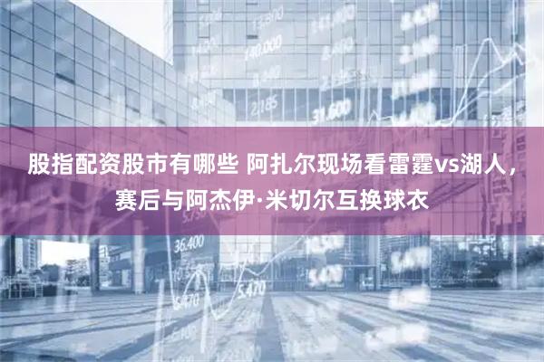 股指配资股市有哪些 阿扎尔现场看雷霆vs湖人，赛后与阿杰伊·米切尔互换球衣