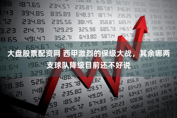 大盘股票配资网 西甲激烈的保级大战，其余哪两支球队降级目前还不好说