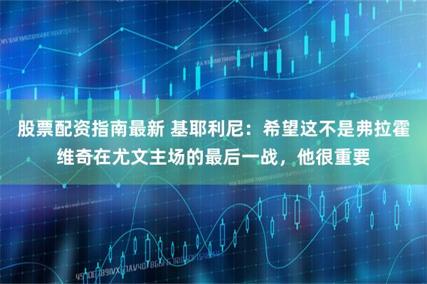 股票配资指南最新 基耶利尼：希望这不是弗拉霍维奇在尤文主场的最后一战，他很重要