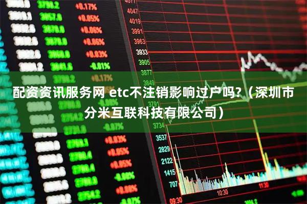 配资资讯服务网 etc不注销影响过户吗?（深圳市分米互联科技有限公司）