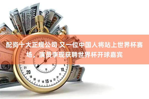 配资十大正规公司 又一位中国人将站上世界杯赛场，演员李现获聘世界杯开球嘉宾