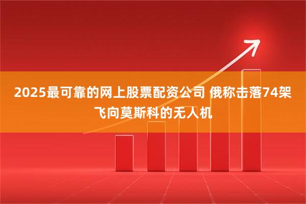 2025最可靠的网上股票配资公司 俄称击落74架飞向莫斯科的无人机