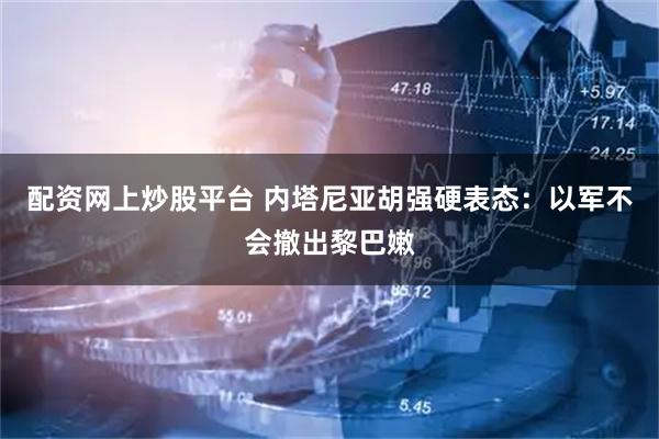 配资网上炒股平台 内塔尼亚胡强硬表态：以军不会撤出黎巴嫩