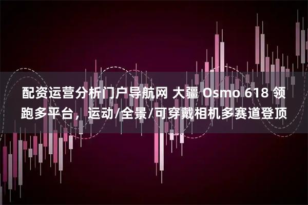 配资运营分析门户导航网 大疆 Osmo 618 领跑多平台，运动/全景/可穿戴相机多赛道登顶